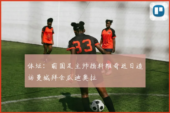 体坛：前国足主帅扬科维奇近日造访曼城拜会瓜迪奥拉