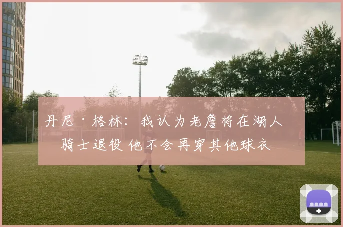 丹尼·格林：我认为老詹将在湖人或骑士退役 他不会再穿其他球衣