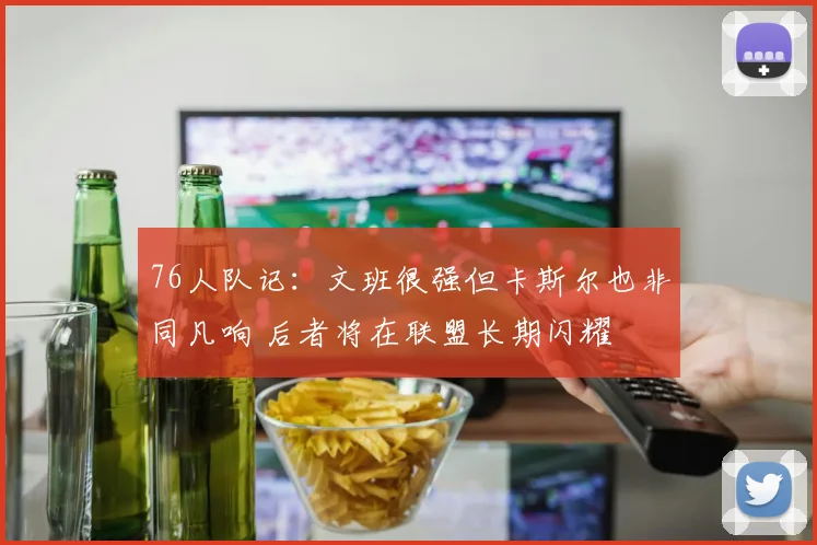 76人队记：文班很强但卡斯尔也非同凡响 后者将在联盟长期闪耀